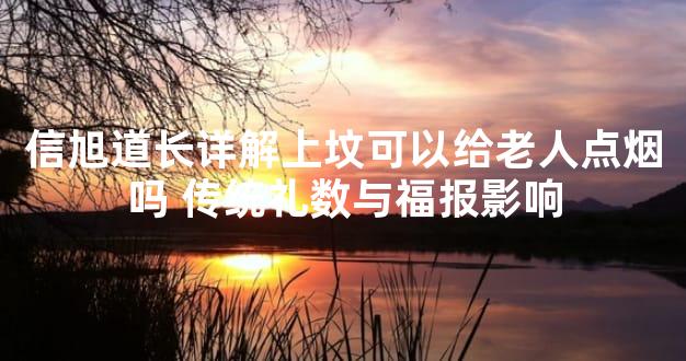 信旭道长详解上坟可以给老人点烟吗 传统礼数与福报影响